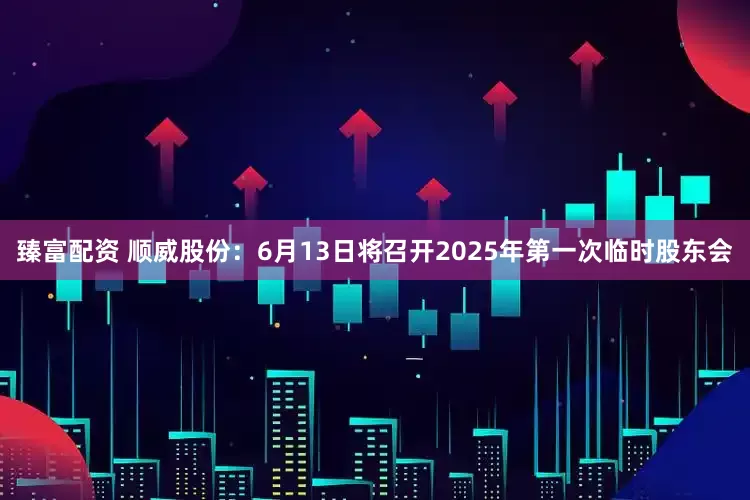 臻富配资 顺威股份：6月13日将召开2025年第一次临时股东会