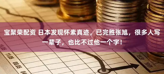 宝聚荣配资 日本发现怀素真迹，已完胜张旭，很多人写一辈子，也比不过他一个字！