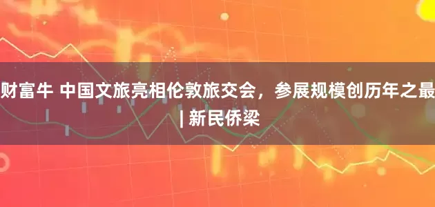 财富牛 中国文旅亮相伦敦旅交会，参展规模创历年之最 | 新民侨梁