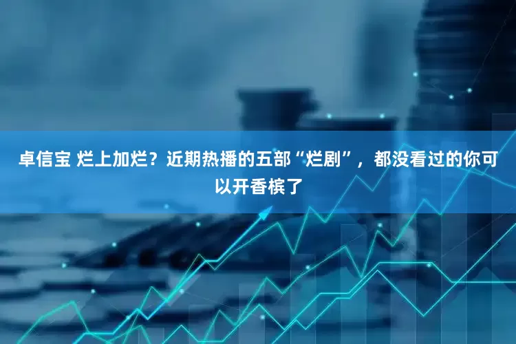 卓信宝 烂上加烂？近期热播的五部“烂剧”，都没看过的你可以开香槟了