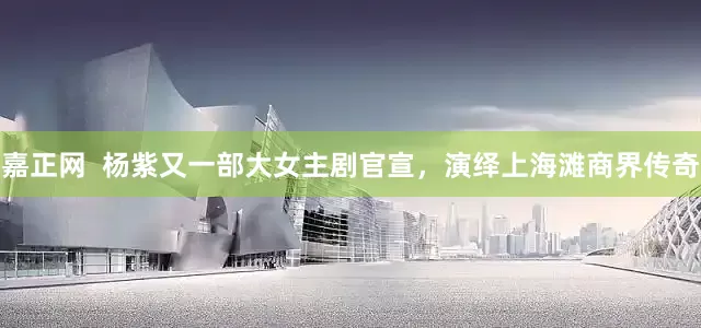 嘉正网  杨紫又一部大女主剧官宣，演绎上海滩商界传奇