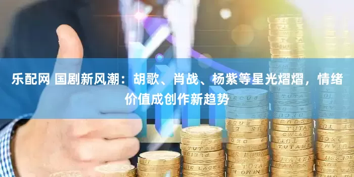 乐配网 国剧新风潮：胡歌、肖战、杨紫等星光熠熠，情绪价值成创作新趋势