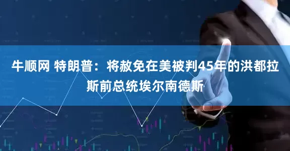 牛顺网 特朗普：将赦免在美被判45年的洪都拉斯前总统埃尔南德斯
