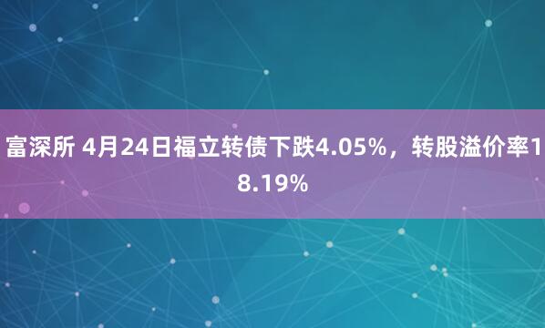 富深所 4月24日福立转债下跌4.05%，转股溢价率18.19%
