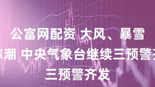 公富网配资 大风、暴雪、寒潮 中央气象台继续三预警齐发