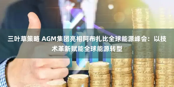 三叶草策略 AGM集团亮相阿布扎比全球能源峰会：以技术革新赋能全球能源转型