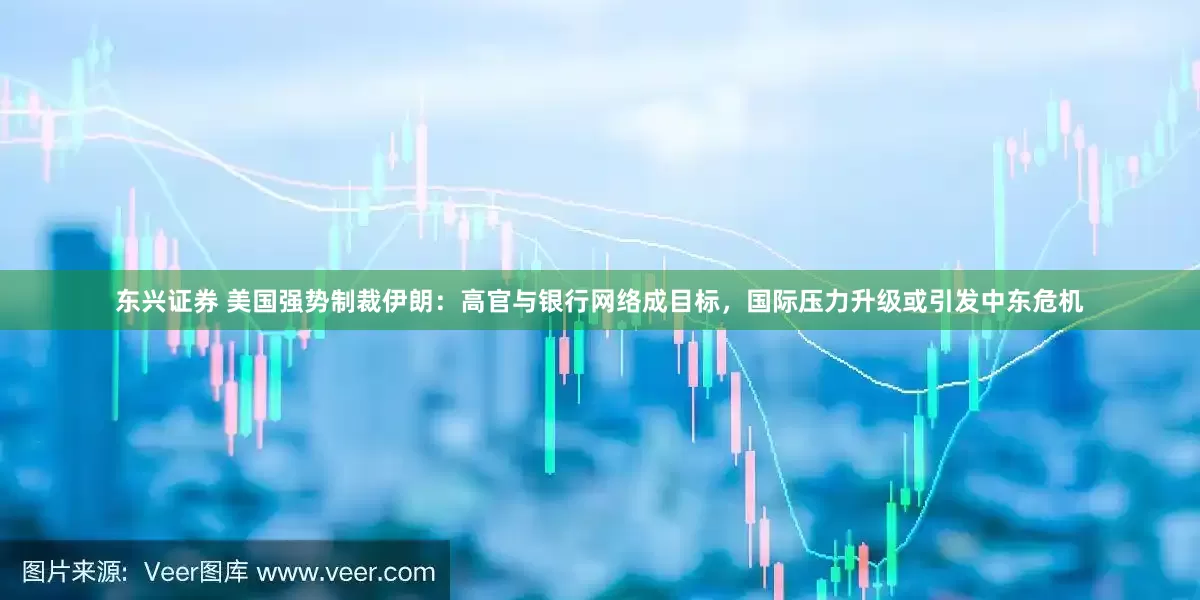东兴证券 美国强势制裁伊朗：高官与银行网络成目标，国际压力升级或引发中东危机