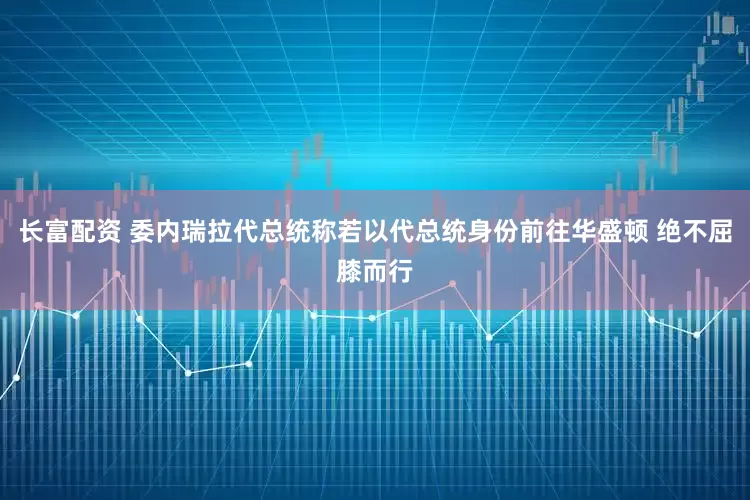 长富配资 委内瑞拉代总统称若以代总统身份前往华盛顿 绝不屈膝而行