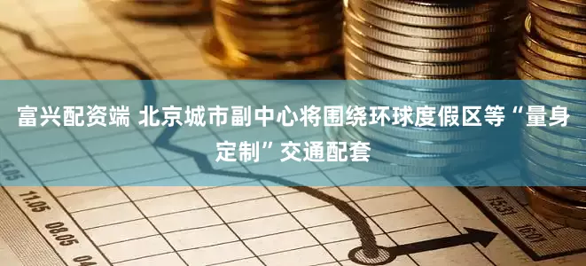 富兴配资端 北京城市副中心将围绕环球度假区等“量身定制”交通配套
