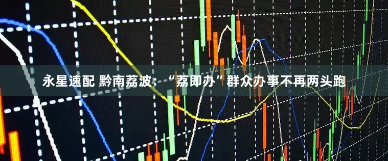 永星速配 黔南荔波：“荔即办”群众办事不再两头跑
