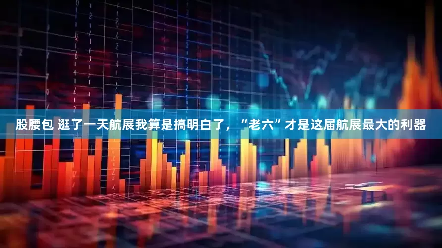 股腰包 逛了一天航展我算是搞明白了，“老六”才是这届航展最大的利器