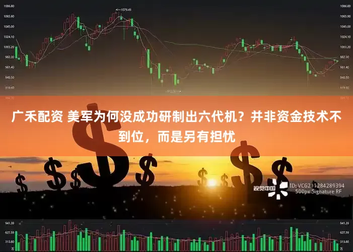 广禾配资 美军为何没成功研制出六代机？并非资金技术不到位，而是另有担忧