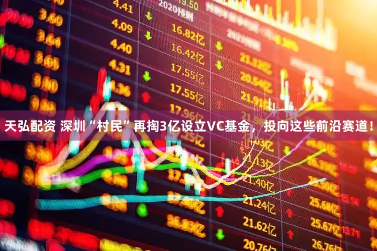 天弘配资 深圳“村民”再掏3亿设立VC基金，投向这些前沿赛道！