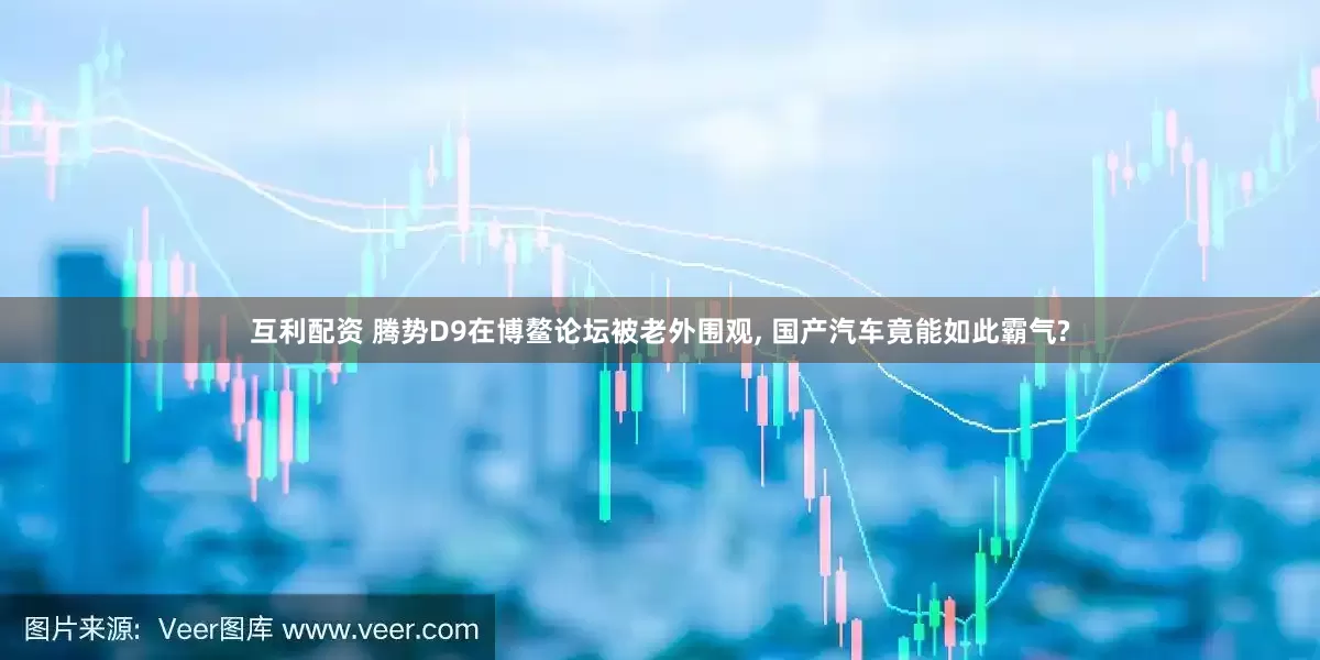 互利配资 腾势D9在博鳌论坛被老外围观, 国产汽车竟能如此霸气?