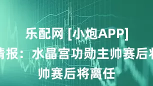 乐配网 [小炮APP]竞彩情报：水晶宫功勋主帅赛后将离任